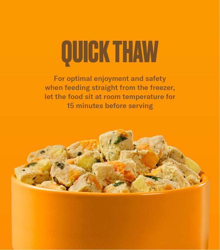 Quick Thaw instructions Nom Nom Chicken & Sweet Potato Recipe Scoopable Meal Clusters
on a bold orange background recommend letting the food sit at room temperature for 15
minutes before serving. An orange bowl at the bottom is filled with scoopable dog food
clusters with pieces of peas and carrots.